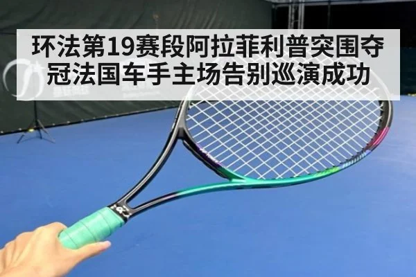 环法第19赛段阿拉菲利普突围夺冠法国车手主场告别巡演成功
