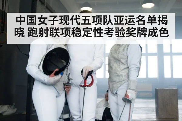 中国女子现代五项队亚运名单揭晓 跑射联项稳定性考验奖牌成色